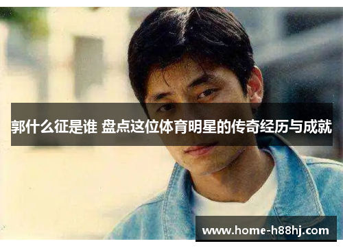 郭什么征是谁 盘点这位体育明星的传奇经历与成就
